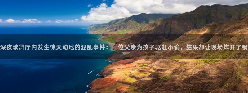 聚彩官网正版：深夜歌舞厅内发生惊天动地的混乱事件：一位父亲为孩子驱赶小偷，结果却让现场炸开了锅